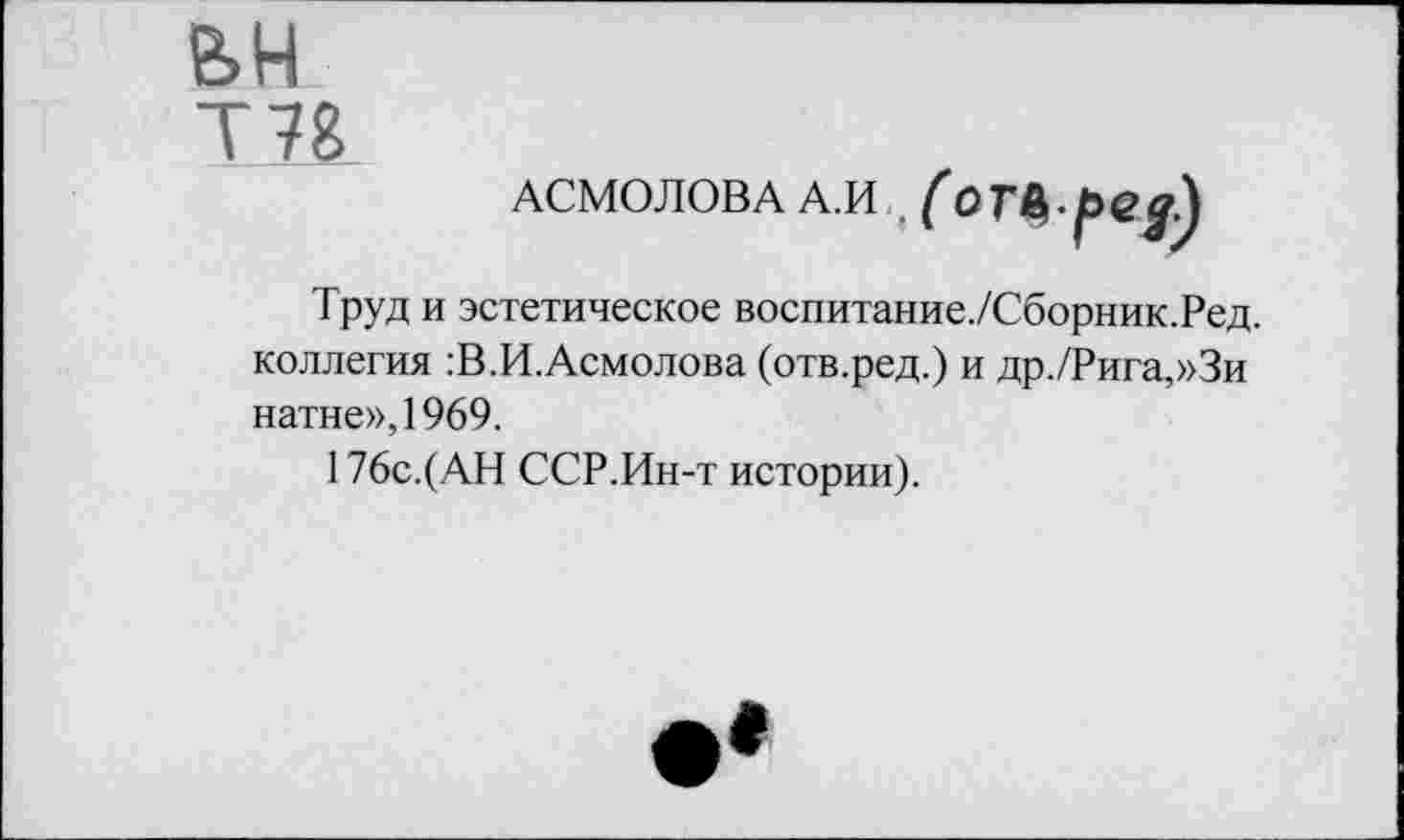 ﻿вн Т78
АСМОЛОВА А.И
♦
( отЬ-ред)
Труд и эстетическое воспитание./Сборник.Ред. коллегия :В.И.Асмолова (отв.ред.) и др./Рига,»Зи натне»,1969.
176с.( АН ССР.Ин-т истории).